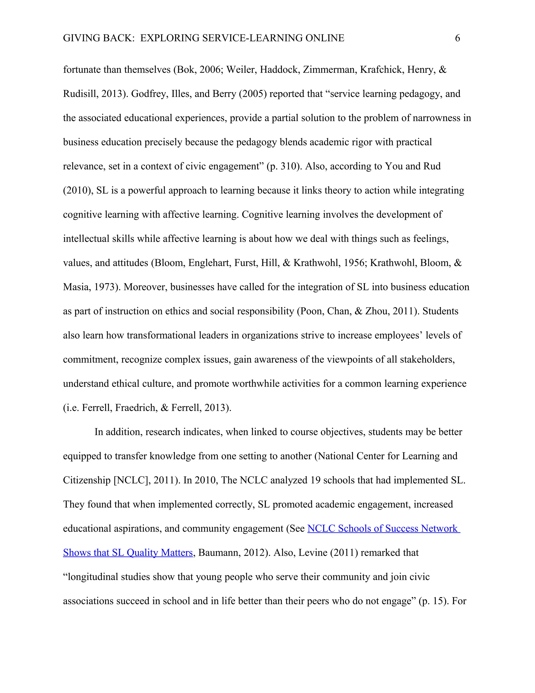GIVING BACK: EXPLORING SERVICE-LEARNING ONLINE 6
fortunate than themselves (Bok, 2006; Weiler, Haddock, Zimmerman, Krafchick, Henry, &
Rudisill, 2013). Godfrey, Illes, and Berry (2005) reported that “service learning pedagogy, and
the associated educational experiences, provide a partial solution to the problem of narrowness in
business education precisely because the pedagogy blends academic rigor with practical
relevance, set in a context of civic engagement” (p. 310). Also, according to You and Rud
(2010), SL is a powerful approach to learning because it links theory to action while integrating
cognitive learning with affective learning. Cognitive learning involves the development of
intellectual skills while affective learning is about how we deal with things such as feelings,
values, and attitudes (Bloom, Englehart, Furst, Hill, & Krathwohl, 1956; Krathwohl, Bloom, &
Masia, 1973). Moreover, businesses have called for the integration of SL into business education
as part of instruction on ethics and social responsibility (Poon, Chan, & Zhou, 2011). Students
also learn how transformational leaders in organizations strive to increase employees’ levels of
commitment, recognize complex issues, gain awareness of the viewpoints of all stakeholders,
understand ethical culture, and promote worthwhile activities for a common learning experience
(i.e. Ferrell, Fraedrich, & Ferrell, 2013).
In addition, research indicates, when linked to course objectives, students may be better
equipped to transfer knowledge from one setting to another (National Center for Learning and
Citizenship [NCLC], 2011). In 2010, The NCLC analyzed 19 schools that had implemented SL.
They found that when implemented correctly, SL promoted academic engagement, increased
educational aspirations, and community engagement (See NCLC Schools of Success Network
Shows that SL Quality Matters, Baumann, 2012). Also, Levine (2011) remarked that
“longitudinal studies show that young people who serve their community and join civic
associations succeed in school and in life better than their peers who do not engage” (p. 15). For
 