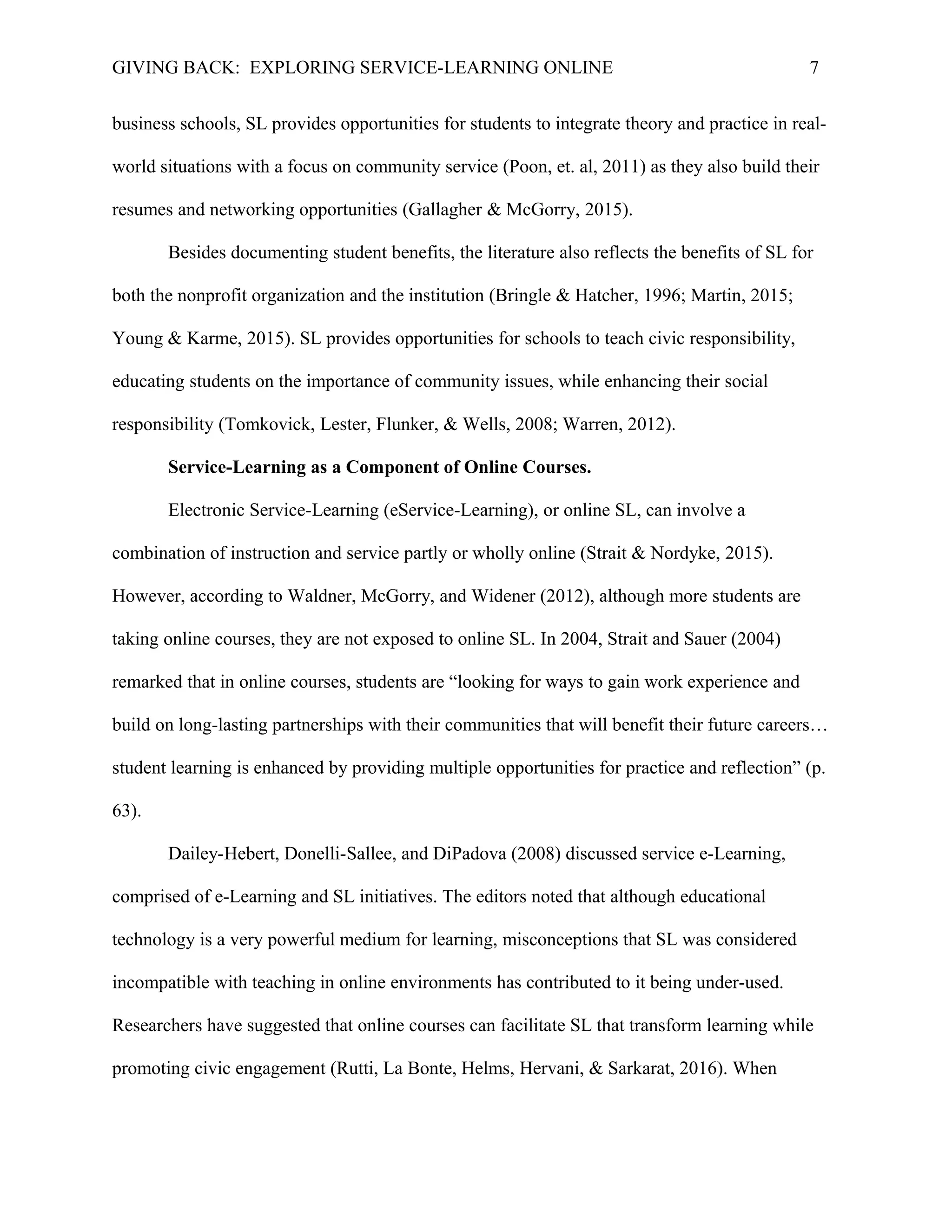 GIVING BACK: EXPLORING SERVICE-LEARNING ONLINE 7
business schools, SL provides opportunities for students to integrate theory and practice in real-
world situations with a focus on community service (Poon, et. al, 2011) as they also build their
resumes and networking opportunities (Gallagher & McGorry, 2015).
Besides documenting student benefits, the literature also reflects the benefits of SL for
both the nonprofit organization and the institution (Bringle & Hatcher, 1996; Martin, 2015;
Young & Karme, 2015). SL provides opportunities for schools to teach civic responsibility,
educating students on the importance of community issues, while enhancing their social
responsibility (Tomkovick, Lester, Flunker, & Wells, 2008; Warren, 2012).
Service-Learning as a Component of Online Courses.
Electronic Service-Learning (eService-Learning), or online SL, can involve a
combination of instruction and service partly or wholly online (Strait & Nordyke, 2015).
However, according to Waldner, McGorry, and Widener (2012), although more students are
taking online courses, they are not exposed to online SL. In 2004, Strait and Sauer (2004)
remarked that in online courses, students are “looking for ways to gain work experience and
build on long-lasting partnerships with their communities that will benefit their future careers…
student learning is enhanced by providing multiple opportunities for practice and reflection” (p.
63).
Dailey-Hebert, Donelli-Sallee, and DiPadova (2008) discussed service e-Learning,
comprised of e-Learning and SL initiatives. The editors noted that although educational
technology is a very powerful medium for learning, misconceptions that SL was considered
incompatible with teaching in online environments has contributed to it being under-used.
Researchers have suggested that online courses can facilitate SL that transform learning while
promoting civic engagement (Rutti, La Bonte, Helms, Hervani, & Sarkarat, 2016). When
 