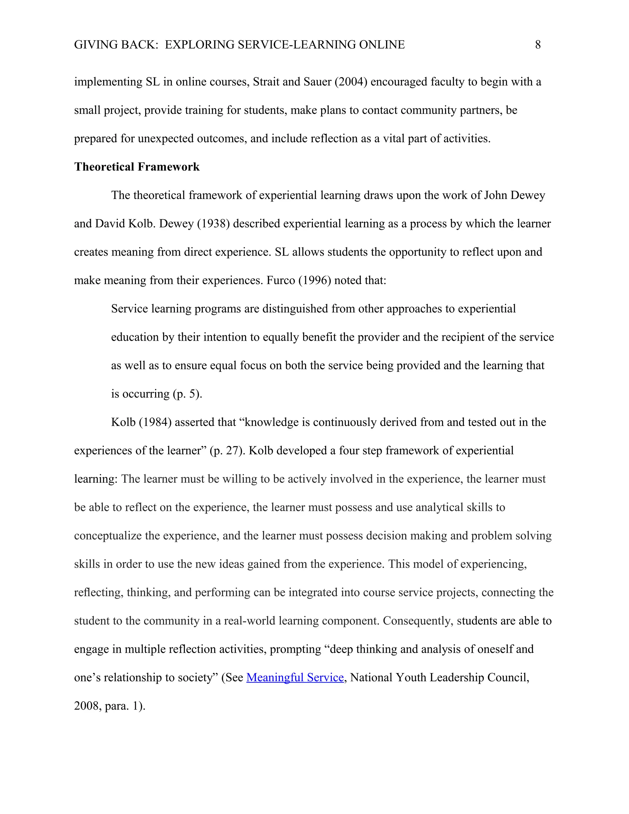 GIVING BACK: EXPLORING SERVICE-LEARNING ONLINE 8
implementing SL in online courses, Strait and Sauer (2004) encouraged faculty to begin with a
small project, provide training for students, make plans to contact community partners, be
prepared for unexpected outcomes, and include reflection as a vital part of activities.
Theoretical Framework
The theoretical framework of experiential learning draws upon the work of John Dewey
and David Kolb. Dewey (1938) described experiential learning as a process by which the learner
creates meaning from direct experience. SL allows students the opportunity to reflect upon and
make meaning from their experiences. Furco (1996) noted that:
Service learning programs are distinguished from other approaches to experiential
education by their intention to equally benefit the provider and the recipient of the service
as well as to ensure equal focus on both the service being provided and the learning that
is occurring (p. 5).
Kolb (1984) asserted that “knowledge is continuously derived from and tested out in the
experiences of the learner” (p. 27). Kolb developed a four step framework of experiential
learning: The learner must be willing to be actively involved in the experience, the learner must
be able to reflect on the experience, the learner must possess and use analytical skills to
conceptualize the experience, and the learner must possess decision making and problem solving
skills in order to use the new ideas gained from the experience. This model of experiencing,
reﬂecting, thinking, and performing can be integrated into course service projects, connecting the
student to the community in a real-world learning component. Consequently, students are able to
engage in multiple reflection activities, prompting “deep thinking and analysis of oneself and
one’s relationship to society” (See Meaningful Service, National Youth Leadership Council,
2008, para. 1).
 
