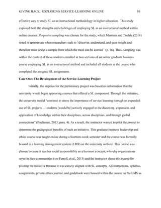 GIVING BACK: EXPLORING SERVICE-LEARNING ONLINE 10
effective way to study SL as an instructional methodology in higher education. This study
explored both the strengths and challenges of employing SL as an instructional method within
online courses. Purposive sampling was chosen for the study, which Merriam and Tisdale (2016)
noted is appropriate when researchers seek to “discover, understand, and gain insight and
therefore must select a sample from which the most can be learned” (p. 96). Thus, sampling was
within the context of those students enrolled in two sections of an online graduate business
course employing SL as an instructional method and included all students in the course who
completed the assigned SL assignments.
Case One: The Development of the Service-Learning Project
Initially, the impetus for the preliminary project was based on information that the
university would begin approving courses that offered a SL component. Through the initiative,
the university would “continue to stress the importance of service learning through an expanded
use of SL projects … students [would be] actively engaged in the discovery, expansion, and
application of knowledge within their disciplines, across disciplines, and through global
connections” (Buchanan, 2013, para. 4). As a result, the instructor wanted to pilot the project to
determine the pedagogical benefits of such an initiative. This graduate business leadership and
ethics course was taught online during a fourteen-week semester and the course was formally
housed in a learning management system (LMS) on the university website. This course was
chosen because it teaches social responsibility as a business concept, whereby organizations
serve in their communities (see Ferrell, et al., 2013) and the instructor chose this course for
piloting the initiative because it was closely aligned with SL concepts. All instructions, syllabus,
assignments, private ethics journal, and gradebook were housed within the course on the LMS as
 