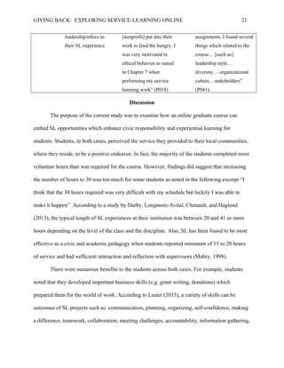 GIVING BACK: EXPLORING SERVICE-LEARNING ONLINE 21
leadership/ethics to
their SL experience
[nonprofit] put into their
work to feed the hungry. I
was very motivated in
ethical behavior as stated
in Chapter 7 when
performing my service
learning work” (P018)
assignments, I found several
things which related to the
course… [such as]
leadership style…
diversity… organizational
culture…stakeholders”
(P041).
Discussion
The purpose of the current study was to examine how an online graduate course can
embed SL opportunities which enhance civic responsibility and experiential learning for
students. Students, in both cases, perceived the service they provided to their local communities,
where they reside, to be a positive endeavor. In fact, the majority of the students completed more
volunteer hours than was required for the course. However, findings did suggest that increasing
the number of hours to 30 was too much for some students as noted in the following excerpt “I
think that the 30 hours required was very difficult with my schedule but luckily I was able to
make it happen”. According to a study by Darby, Longmore-Avital, Chenault, and Haglund
(2013), the typical length of SL experiences at their institution was between 20 and 41 or more
hours depending on the level of the class and the discipline. Also, SL has been found to be most
effective as a civic and academic pedagogy when students reported minimum of 15 to 20 hours
of service and had sufficient interaction and reflection with supervisors (Mabry, 1998).
There were numerous benefits to the students across both cases. For example, students
noted that they developed important business skills (e.g. grant writing, donations) which
prepared them for the world of work. According to Lester (2015), a variety of skills can be
outcomes of SL projects such as: communication, planning, organizing, self-confidence, making
a difference, teamwork, collaboration, meeting challenges, accountability, information gathering,
 