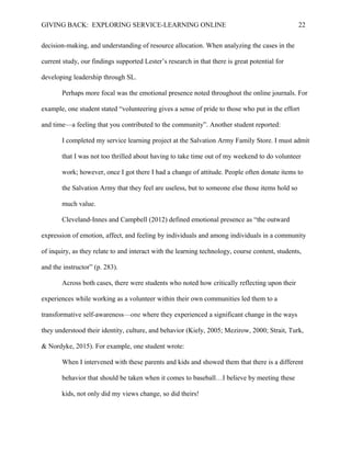 GIVING BACK: EXPLORING SERVICE-LEARNING ONLINE 22
decision-making, and understanding of resource allocation. When analyzing the cases in the
current study, our findings supported Lester’s research in that there is great potential for
developing leadership through SL.
Perhaps more focal was the emotional presence noted throughout the online journals. For
example, one student stated “volunteering gives a sense of pride to those who put in the effort
and time—a feeling that you contributed to the community”. Another student reported:
I completed my service learning project at the Salvation Army Family Store. I must admit
that I was not too thrilled about having to take time out of my weekend to do volunteer
work; however, once I got there I had a change of attitude. People often donate items to
the Salvation Army that they feel are useless, but to someone else those items hold so
much value.
Cleveland-Innes and Campbell (2012) defined emotional presence as “the outward
expression of emotion, affect, and feeling by individuals and among individuals in a community
of inquiry, as they relate to and interact with the learning technology, course content, students,
and the instructor” (p. 283).
Across both cases, there were students who noted how critically reflecting upon their
experiences while working as a volunteer within their own communities led them to a
transformative self-awareness—one where they experienced a significant change in the ways
they understood their identity, culture, and behavior (Kiely, 2005; Mezirow, 2000; Strait, Turk,
& Nordyke, 2015). For example, one student wrote:
When I intervened with these parents and kids and showed them that there is a different
behavior that should be taken when it comes to baseball…I believe by meeting these
kids, not only did my views change, so did theirs!
 