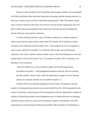 GIVING BACK: EXPLORING SERVICE-LEARNING ONLINE 24
Moreover, Dunn and Rakes (2015) found that online graduate students who meaningfully
self-reflect and interpret their individual experiences are gaining valuable learning outcomes. In
both cases, students were involved in experiential learning (Kolb, 1984). The students started
with a concrete experience where they were actively involved with the organizations and were
able to reflect upon and conceptualize their experiences, drawing upon the knowledge they
learned within the course and the community.
As online learning continues to grow, the debate continues as to whether students in
online courses learn as much as those courses taken F2F (Gruber, 2015) and persist without
interaction in the traditional classroom (Hart, 2012). Advocating for SL to be a component in
online courses, Hill (2012) remarked, “it is worth the effort to add a real-world learning
experience to the course, and this extends to online courses, where the challenges are even more
complex than in a face-to-face course” (p. 1). According to Nordyke (2015), experiences can
take place in the community:
where the student lives, or for a national or global not-for-profit organization…
possibilities are endless…with geographical boundaries removed, eService-Learning
provides students, wherever they reside, the opportunity to engage in service learning
projects on a regional, national, or even global level (para. 7).
Nordyke (2015) advocated that designing SL for the online environment in advance
requires: (1) making decisions about course content include how eSL will be integrated into the
course, (2) utilizing a virtual classroom for the management of the SL opportunities available for
students, (3) identifying suitable course management tools, (4) making decisions on managing
academic honesty and privacy issues, (5) accounting for students with disabilities and ADA
requirements, (6) incorporating of professional standards within discipline, (7) identifying on-
 