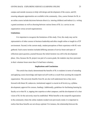 GIVING BACK: EXPLORING SERVICE-LEARNING ONLINE 25
campus and outside resources to help with design and development of the course, and (8)
ensuring adequate opportunities are available in the community. Also, course formats for SL in
an online course include decisions between direct (i.e. tutoring children) and indirect (i.e. writing
a grant) assistance as well as choosing between various forms of SL (i.e. service at one
organization versus several organizations).
Limitations
It is important to recognize the limitations of this study. First, this study may not be
representative of other courses in business leadership and ethics taught online or taught in a F2F
environment. Second, in the current study, student perceptions of their experience with SL were
gathered. Each course iteration included differing amounts of service hours and types of
reflections (post-question, journal) because the initial iteration was still in the development
phase. Also, because the SL project was part of a course grade, the students may have persisted
in their volunteer hours more than if it had been voluntary.
Implications and Conclusions
This article has clearly demonstrated the benefits of SL to students in terms of extending
and applying course knowledge and improved self-worth as a result from assisting the nonprofit
organization. The university benefits from SL are also well understood, but as they move
forward with future SL endeavors, institutional support is crucial at all levels (e.g. syllabus
development, approval for courses, funding). Additionally, guidelines for facilitating learning by
faculty as to what SL is, tapping into expertise at other campuses, and the development of a clear
vision of SL for the university must be established. While benefits to the nonprofit organization
in the community where the online students resided were previously noted, it is important to
realize that these benefits are not always optimal. For instance, the relationship between the
 