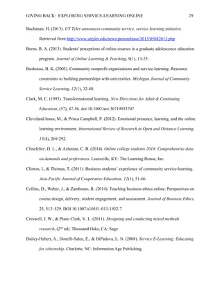 GIVING BACK: EXPLORING SERVICE-LEARNING ONLINE 29
Buchanan, H. (2013). UT Tyler announces community service, service learning initiative.
Retrieved from http://www.uttyler.edu/news/pressrelease/2013/05082013.php
Burns, B. A. (2013). Students' perceptions of online courses in a graduate adolescence education
program. Journal of Online Learning & Teaching, 9(1), 13-25.
Bushouse, B. K. (2005). Community nonprofit organizations and service-learning: Resource
constraints to building partnerships with universities. Michigan Journal of Community
Service Learning, 12(1), 32-40.
Clark, M. C. (1993). Transformational learning. New Directions for Adult & Continuing
Education, (57), 47-56. doi:10.1002/ace.36719935707
Cleveland-Innes, M., & Prisca Campbell, P. (2012). Emotional presence, learning, and the online
learning environment. International Review of Research in Open and Distance Learning,
13(4), 269-292.
Clinefelter, D. L., & Aslanian, C. B. (2014). Online college students 2014: Comprehensive data
on demands and preferences. Louisville, KY: The Learning House, Inc.
Clinton, I., & Thomas, T. (2011). Business students’ experience of community service-learning.
Asia-Pacific Journal of Cooperative Education, 12(1), 51-66.
Collins, D., Weber, J., & Zambrano, R. (2014). Teaching business ethics online: Perspectives on
course design, delivery, student engagement, and assessment. Journal of Business Ethics,
25, 513–529. DOI 10.1007/s10551-013-1932-7
Creswell, J. W., & Plano Clark, V. L. (2011). Designing and conducting mixed methods
research, (2nd
ed). Thousand Oaks, CA: Sage.
Dailey-Hebert, A., Donelli-Salee, E., & DiPadova, L. N. (2008). Service E-Learning: Educating
for citizenship. Charlotte, NC: Information Age Publishing.
 
