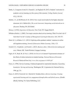 GIVING BACK: EXPLORING SERVICE-LEARNING ONLINE 30
Darby, A., Longmore-Avital, B., Chenault, J., & Haglund, M. (2013). Students’ motivation in
academic service-learning over the course of the semester. College Student Journal,
47(1), 185-191.
Delello, J. A., & McWhorter, R. R. (2014). New visual social media for the higher education
classroom. In G. Mallia (Ed.), The social classroom: Integrating social network use in
education. Hershey, PA: IGI Global.
Dewey, J. (1938). Experience & Education. New York, NY: Kappa Delta Pi.
DiPadova-Stocks, L. (2005). Two major concerns about service-learning: What if we don’t do it?
And what if we do? Academy of Management Learning & Education, 4(3): 345-353.
Dunn, K. E., & Rakes, G. C. (2015). Exploring online graduate students’ responses to online
self-regulation training. Journal of Interactive Online Learning, 13(4), 1-21.
Ferrell, O. C., Fraedrich, J., & Ferrell, L. (2013). Business ethics: Ethical decision making and
cases. Mason, OH: South-Western, Cengage Learning.
Figlio, D. N., Rush, M., & Yin, L. (2010). Is it live or is it internet? Experimental estimates of
the effects of online instruction on student learning. National Bureau of Economic
Research. Retrieved from http://www.nber.org/papers/w16089.pdf
Furco, A. (1996). Service-Learning: A balanced approach to experiential education. Expanding
boundaries: Serving and learning. Washington, DC: Corporation for National Service,
1996, pp. 2-6.
Furco, A. (2015). Foreword. In J. Strait & K. Nordyke (Eds.), eService-Learning: Creating
experiential learning and civic engagement through online and hybrid courses. [Kindle
eBook]. Sterling, VA: Stylus Publishing, LLC.
 