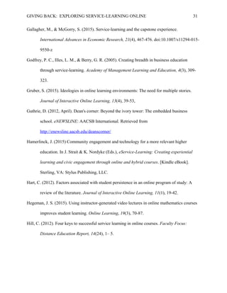 GIVING BACK: EXPLORING SERVICE-LEARNING ONLINE 31
Gallagher, M., & McGorry, S. (2015). Service-learning and the capstone experience.
International Advances in Economic Research, 21(4), 467-476. doi:10.1007/s11294-015-
9550-z
Godfrey, P. C., Illes, L. M., & Berry, G. R. (2005). Creating breadth in business education
through service-learning. Academy of Management Learning and Education, 4(3), 309-
323.
Gruber, S. (2015). Ideologies in online learning environments: The need for multiple stories.
Journal of Interactive Online Learning, 13(4), 39-53,
Guthrie, D. (2012, April). Dean's corner: Beyond the ivory tower: The embedded business
school. eNEWSLINE: AACSB International. Retrieved from
http://enewsline.aacsb.edu/deanscorner/
Hamerlinck, J. (2015) Community engagement and technology for a more relevant higher
education. In J. Strait & K. Nordyke (Eds.), eService-Learning: Creating experiential
learning and civic engagement through online and hybrid courses. [Kindle eBook].
Sterling, VA: Stylus Publishing, LLC.
Hart, C. (2012). Factors associated with student persistence in an online program of study: A
review of the literature. Journal of Interactive Online Learning, 11(1), 19-42.
Hegeman, J. S. (2015). Using instructor-generated video lectures in online mathematics courses
improves student learning. Online Learning, 19(3), 70-87.
Hill, C. (2012). Four keys to successful service learning in online courses. Faculty Focus:
Distance Education Report, 14(24), 1– 5.
 