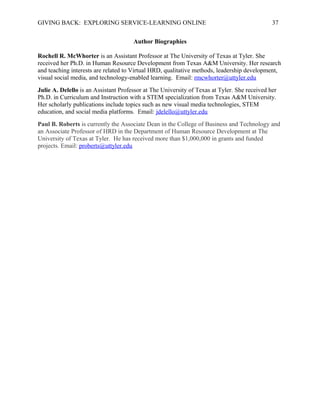 GIVING BACK: EXPLORING SERVICE-LEARNING ONLINE 37
Author Biographies
Rochell R. McWhorter is an Assistant Professor at The University of Texas at Tyler. She
received her Ph.D. in Human Resource Development from Texas A&M University. Her research
and teaching interests are related to Virtual HRD, qualitative methods, leadership development,
visual social media, and technology-enabled learning. Email: rmcwhorter@uttyler.edu
Julie A. Delello is an Assistant Professor at The University of Texas at Tyler. She received her
Ph.D. in Curriculum and Instruction with a STEM specialization from Texas A&M University.
Her scholarly publications include topics such as new visual media technologies, STEM
education, and social media platforms. Email: jdelello@uttyler.edu
Paul B. Roberts is currently the Associate Dean in the College of Business and Technology and
an Associate Professor of HRD in the Department of Human Resource Development at The
University of Texas at Tyler. He has received more than $1,000,000 in grants and funded
projects. Email: proberts@uttyler.edu
 