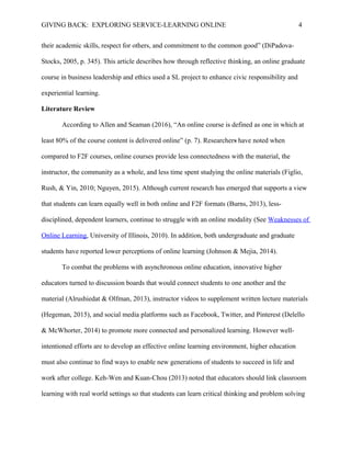 GIVING BACK: EXPLORING SERVICE-LEARNING ONLINE 4
their academic skills, respect for others, and commitment to the common good” (DiPadova-
Stocks, 2005, p. 345). This article describes how through reflective thinking, an online graduate
course in business leadership and ethics used a SL project to enhance civic responsibility and
experiential learning.
Literature Review
According to Allen and Seaman (2016), “An online course is defined as one in which at
least 80% of the course content is delivered online” (p. 7). Researchers have noted when
compared to F2F courses, online courses provide less connectedness with the material, the
instructor, the community as a whole, and less time spent studying the online materials (Figlio,
Rush, & Yin, 2010; Nguyen, 2015). Although current research has emerged that supports a view
that students can learn equally well in both online and F2F formats (Burns, 2013), less-
disciplined, dependent learners, continue to struggle with an online modality (See Weaknesses of
Online Learning, University of Illinois, 2010). In addition, both undergraduate and graduate
students have reported lower perceptions of online learning (Johnson & Mejia, 2014).
To combat the problems with asynchronous online education, innovative higher
educators turned to discussion boards that would connect students to one another and the
material (Alrushiedat & Olfman, 2013), instructor videos to supplement written lecture materials
(Hegeman, 2015), and social media platforms such as Facebook, Twitter, and Pinterest (Delello
& McWhorter, 2014) to promote more connected and personalized learning. However well-
intentioned efforts are to develop an effective online learning environment, higher education
must also continue to find ways to enable new generations of students to succeed in life and
work after college. Keh-Wen and Kuan-Chou (2013) noted that educators should link classroom
learning with real world settings so that students can learn critical thinking and problem solving
 