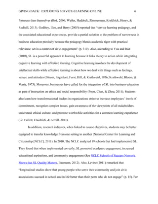 GIVING BACK: EXPLORING SERVICE-LEARNING ONLINE 6
fortunate than themselves (Bok, 2006; Weiler, Haddock, Zimmerman, Krafchick, Henry, &
Rudisill, 2013). Godfrey, Illes, and Berry (2005) reported that “service learning pedagogy, and
the associated educational experiences, provide a partial solution to the problem of narrowness in
business education precisely because the pedagogy blends academic rigor with practical
relevance, set in a context of civic engagement” (p. 310). Also, according to You and Rud
(2010), SL is a powerful approach to learning because it links theory to action while integrating
cognitive learning with affective learning. Cognitive learning involves the development of
intellectual skills while affective learning is about how we deal with things such as feelings,
values, and attitudes (Bloom, Englehart, Furst, Hill, & Krathwohl, 1956; Krathwohl, Bloom, &
Masia, 1973). Moreover, businesses have called for the integration of SL into business education
as part of instruction on ethics and social responsibility (Poon, Chan, & Zhou, 2011). Students
also learn how transformational leaders in organizations strive to increase employees’ levels of
commitment, recognize complex issues, gain awareness of the viewpoints of all stakeholders,
understand ethical culture, and promote worthwhile activities for a common learning experience
(i.e. Ferrell, Fraedrich, & Ferrell, 2013).
In addition, research indicates, when linked to course objectives, students may be better
equipped to transfer knowledge from one setting to another (National Center for Learning and
Citizenship [NCLC], 2011). In 2010, The NCLC analyzed 19 schools that had implemented SL.
They found that when implemented correctly, SL promoted academic engagement, increased
educational aspirations, and community engagement (See NCLC Schools of Success Network
Shows that SL Quality Matters, Baumann, 2012). Also, Levine (2011) remarked that
“longitudinal studies show that young people who serve their community and join civic
associations succeed in school and in life better than their peers who do not engage” (p. 15). For
 