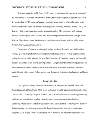 GIVING BACK: EXPLORING SERVICE-LEARNING ONLINE 9
However, according to McGorry (2012), many organizations have not yet investigated
the possibilities of online SL opportunities. In fact, Strait and Nordyke (2015) noted that while
SL is embedded in F2F courses, eService Learning is a new trend in online education. Also,
most of the research in SL has been with undergraduate courses (Clinton & Thomas, 2011). To
date, very little research exists regarding attempts to deliver SL experiences with graduate
business leadership and ethics students who are receiving academic instruction through online
delivery. There is also a paucity of research regarding the teaching of business ethics online
(Collins, Weber, & Zambrano, 2014).
The purpose of this research is to gain insight into how SL can be used within online
courses, specifically graduate business leadership and ethics courses. Two research questions
guided the current study: what are the benefits of academic SL in online courses; and, how did
students apply their online course learning to their SL experience? In the following sections, we
provide the collection of data including a multi-case study across two sections of a business
leadership and ethics course, findings, cross-case discussion, limitations, implications, and future
research.
Research Design
This exploratory study utilized a mixed-methods, multiple-case research embedded
design (Creswell & Plano Clark, 2011) at one institution of higher education in the southwestern
United States. According to Bryman and Bell (2015), business research is increasingly utilizing
multiple-case study designs to allow researchers to compare and contrast the findings,
identifying what is unique and what is common across cases. Further, Merriam (1998) described
that exploratory case study research may be chosen for examining innovative practices or
programs. Also, Noyes, Darby, and Leupold (2015) promoted mixed-methods research as an
 