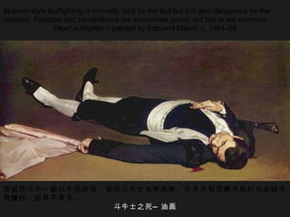 Spanish-style bullfighting is normally fatal for the bull but it is also dangerous for the matador. Picadors and banderilleros are sometimes gored, but this is not common. Dead bullfighter  – painted by Édouard Manet, c. 1864–65 西班牙斗牛一般以牛死终场，但对斗牛士也有危险。长矛手和花镖手有时也会被牛角撞伤，但并不常见。 斗牛士之死—油画 