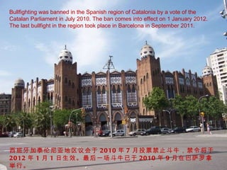 Bullfighting was banned in the Spanish region of Catalonia by a vote of the Catalan Parliament in July 2010. The ban comes into effect on 1 January 2012. The last bullfight in the region took place in Barcelona in September 2011. 西班牙加泰伦尼亚地区议会于 2010 年 7 月投票禁止斗牛，禁令将于 2012 年 1 月 1 日生效。最后一场斗牛已于 2010 年 9 月在巴萨罗拿举行。 