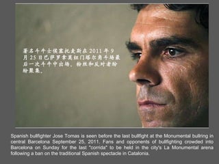 Spanish bullfighter Jose Tomas is seen before the last bullfight at the Monumental bullring in central Barcelona September 25, 2011. Fans and opponents of bullfighting crowded into Barcelona on Sunday for the last "corrida" to be held in the city's La Monumental arena following a ban on the traditional Spanish spectacle in Catalonia. 著名斗牛士侯塞托麦斯在 2011 年 9 月 25 日巴萨罗拿莫纽门塔尔角斗场最后一次斗牛中出场。粉丝和反对者纷纷聚集。  