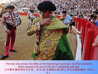 The ban only comes into effect at the beginning of next year, but this weekend's fights represent the end of the 2011 bullfighting calendar. 斗牛禁令要在明年才生效， 9 月 25 日星期日是 2011 年已安排的最后一场斗牛。 