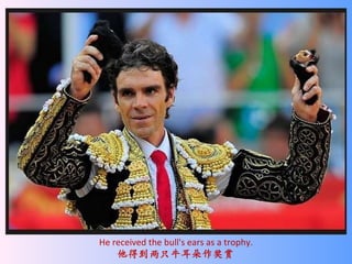 He received the bull's ears as a trophy. 他得到两只牛耳朵作奖赏 