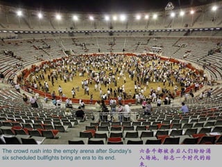 The crowd rush into the empty arena after Sunday's six scheduled bullfights bring an era to its end. 六条牛都被杀后人们纷纷涌入场地，标志一个时代的结束。 