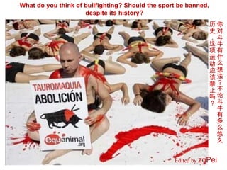 Edited by  zqPei   What do you think of bullfighting? Should the sport be banned, despite its history? 你对斗牛有什么想法？不论斗牛有多么悠久历史，这项运动应该禁止吗？ 