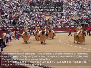 Each matador has six assistants — two  picadores  ("lancers") mounted on horseback, three  banderilleros  ("flagmen"), and a  mozo de espada  ("sword servant"). Collectively they comprise a  cuadrilla  or team of bullfighters. 一个斗牛士有 6 名助手—两名骑在马上的长矛手、三名花镖手及一名递剑仆役。一共七个人组成一个班子对付一条牛。 7 vs 1 Bullfight is an unfair game 斗牛是项不公平的运动 