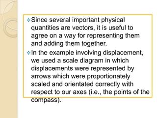  Since  several important physical
  quantities are vectors, it is useful to
  agree on a way for representing them
  and adding them together.
 In the example involving displacement,
  we used a scale diagram in which
  displacements were represented by
  arrows which were proportionately
  scaled and orientated correctly with
  respect to our axes (i.e., the points of the
  compass).
 