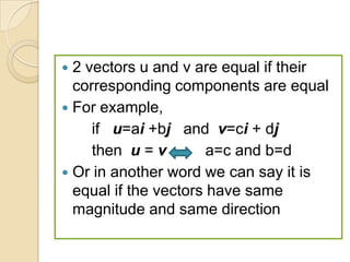  2 vectors u and v are equal if their
  corresponding components are equal
 For example,
     if u=ai +bj and v=ci + dj
     then u = v        a=c and b=d
 Or in another word we can say it is
  equal if the vectors have same
  magnitude and same direction
 