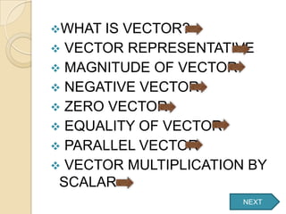 WHAT IS VECTOR?
 VECTOR REPRESENTATIVE
 MAGNITUDE OF VECTOR
 NEGATIVE VECTOR
 ZERO VECTOR
 EQUALITY OF VECTOR
 PARALLEL VECTOR
 VECTOR MULTIPLICATION BY
 SCALAR
                       NEXT
 