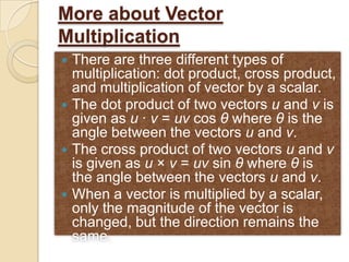 More about Vector
Multiplication
 There are three different types of
  multiplication: dot product, cross product,
  and multiplication of vector by a scalar.
 The dot product of two vectors u and v is
  given as u · v = uv cos θ where θ is the
  angle between the vectors u and v.
 The cross product of two vectors u and v
  is given as u × v = uv sin θ where θ is
  the angle between the vectors u and v.
 When a vector is multiplied by a scalar,
  only the magnitude of the vector is
  changed, but the direction remains the
  same.
 
