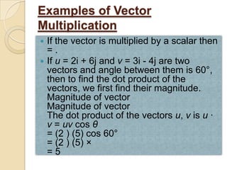 Examples of Vector
Multiplication
 If the vector is multiplied by a scalar then
  =.
 If u = 2i + 6j and v = 3i - 4j are two
  vectors and angle between them is 60°,
  then to find the dot product of the
  vectors, we first find their magnitude.
  Magnitude of vector
  Magnitude of vector
  The dot product of the vectors u, v is u ·
  v = uv cos θ
  = (2 ) (5) cos 60°
  = (2 ) (5) ×
  =5
 
