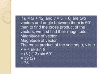    If u = 5i + 12j and v = 3i + 6j are two
    vectors and angle between them is 60°,
    then to find the cross product of the
    vectors, we first find their magnitude.
    Magnitude of vector
    Magnitude of vector
    The cross product of the vectors u, v is u
    × v = uv sin θ
    = (3 ) (13) sin 60°
    = 39 (2)
    = 78
 