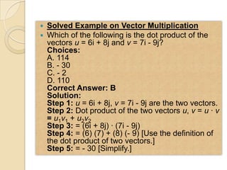    Solved Example on Vector Multiplication
   Which of the following is the dot product of the
    vectors u = 6i + 8j and v = 7i - 9j?
    Choices:
    A. 114
    B. - 30
    C. - 2
    D. 110
    Correct Answer: B
    Solution:
    Step 1: u = 6i + 8j, v = 7i - 9j are the two vectors.
    Step 2: Dot product of the two vectors u, v = u · v
    = u1v1 + u2v2
    Step 3: = (6i + 8j) · (7i - 9j)
    Step 4: = (6) (7) + (8) (- 9) [Use the definition of
    the dot product of two vectors.]
    Step 5: = - 30 [Simplify.]
 