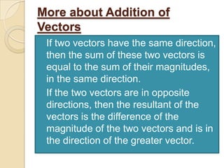 More about Addition of
Vectors
 If two vectors have the same direction,
  then the sum of these two vectors is
  equal to the sum of their magnitudes,
  in the same direction.
 If the two vectors are in opposite
  directions, then the resultant of the
  vectors is the difference of the
  magnitude of the two vectors and is in
  the direction of the greater vector.
 