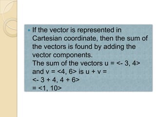    If the vector is represented in
    Cartesian coordinate, then the sum of
    the vectors is found by adding the
    vector components.
    The sum of the vectors u = <- 3, 4>
    and v = <4, 6> is u + v =
    <- 3 + 4, 4 + 6>
    = <1, 10>
 