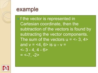 example
   f the vector is represented in
    Cartesian coordinate, then the
    subtraction of the vectors is found by
    subtracting the vector components.
    The sum of the vectors u = <- 3, 4>
    and v = <4, 6> is u - v =
    <- 3 - 4, 4 - 6>
    = <-7, -2>
 