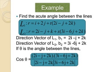 Example
   Find the acute angle between the lines

    L : r  i  2 j  t (2i  j  2k )
      1

    L : r  2i  j  k  s(3i  6 j  2k )
      2
Direction Vector of L1, b1 = 2i –j + 2k
Direction Vector of L2, b2 = 3i -6j + 2k
If θ is the angle between the lines,
        (2i  j  2k ).( 3i  6 j  2k )
Cos θ =
          2i  j  2k 3i  6 j  2k
 