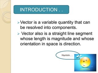 INTRODUCTION . .

 Vectoris a variable quantity that can
 be resolved into components.
 Vector also is a straight line segment
 whose length is magnitude and whose
 orientation in space is direction.

                       Hurmm . . .
 