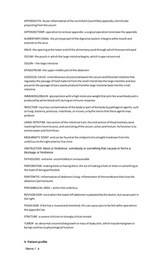 APPENDICITIS -Acute inflammationof the vermiform (wormlike) appendix,ablindtube
projectingfromthe cecum
APPENDECTOMY-operationtoremove appendix:asurgical operationtoremove the appendix
ALIMENTARY CANAL-the principal partof the digestivesystem.Itbeginsatthe mouthand
extendstothe anus
ANUS-the openingatthe lowerendof the alimentarycanal throughwhichfecesarereleased
CECUM -the pouchin whichthe large intestinebegins,whichisopenatone end
COLON – the large intestine
EPIGASTRIUM -the uppermiddle partof the abdomen
ILEOCECAL VALVE-amembranousstructure betweenthe cecumandthesmall intestine that
regulatesthe passage of foodmaterial fromthe small intestinetothe large intestine andalso
preventsthe passage of toxicwaste productsfromthe large intestine backintothe small
intestine
IMMUNOGLOBULIN -glycoproteinwithahighmolecularweightthatactslike anantibodyandis
producedbywhite bloodcellsduringanimmune response.
INFECTION -injuriouscontaminationof the bodyor part of the body bypathogenicagents,such
as fungi,bacteria,protozoa,rickettsiae,orviruses,orbythe toxinsthatthese agentsmay
produce
LARGE INTESTINE-lastsectionof the intestinal tract:the endsectionof thealimentarycanal
reachingfromileumtoanus,and consistingof the cecum, colon,andrectum.Itsfunctionisto
extractwaterand formfeces
MCBURNEY'S POINT-andcan be foundat the midpointof astraightlinedrawnfromthe
umbilicustothe rightanterioriliaccrest
OBSTRUCTION - ses or forms a
block or hindrance: somebody or something that cau
blockage or hindrance
PATHOLOGIC-extreme:uncontrolledorunreasonable
PERFORATION -makingholesorhavingthem:the act of makinga hole or holesinsomethingor
the state of beingperforated
PERITONITIS -inflammationof abdomenlining:inflammationof themembrane thatlinesthe
abdomen(peritoneum)
PERIUMBILICAL AREA – withinthe umbilicus
ROVSIGN SIGN -existwhenthe lowerleftabdomenispalpatedbythe doctor,butcausespainin
the right
PSOASSIGN -If the hipis movedandstretched,thiscancause painto be feltatthe spotwhere
the appendix lies
STRICTURE -a severe criticismorstronglycritical remark
TUMOR -an abnormal uncontrolledgrowthormassof bodycells,whichmaybemalignantor
benignandhas nophysiological function.
V. Patient profile
Name
: T .A
 