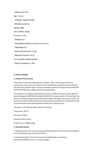 Address
: Jedah city
Age: 18 years
Birthdate: September
, 2003
Birthplace
: JedahCity
Gender: Male
Marital Status: Single
Occupation:none
Religion
: Islam
Educational level
: highsecondaryschool student
Nationality
: saudi
Date of admission
: April 2,2022
Attending Physician: Dr
. A.S
Chiefcomplaint: Abdominal Pain
Date of surgery
: April 1, 2022 .
VI. HEALTH HISTORY
1. History of PresentIllness
Patientwasinusual state of goodhealthuntil April 1,2022 ,afterhavinghisdinnerhe
experiencedasevere painathisabdomenwhichstartedatperiumbilical areathenshiftedto
the right lowerquadrantregion.He wasimmediatelyrushedtothe hospital andwasadmitted
at ER at 9:55 PM, He was diagnosedwithacute appendicitis.
He underwentanemergencyappendectomyafew hoursaftertoadmission,April1,2022.Her
operationbegunat12:08 AMand endedat12:40 AM, hissurgeonwas Dr. A.SAccordingto the
patient,He hadbeenexperiencingmildpainathisabdominal regionsince he was14 years old,
He evenconsultedittothe doctorbut theydidnot paymuch attentiontoitthinkingthatit was
justamanifestationof hiskidneyproblemandthatitwas nothingserious.
The patient’svital signsduringthe shiftwere asfollow:
Temperature:36.5 °C
Pulse Rate:87 bpm
RespiratoryRate:30 cpm
BloodPressure:120/80 mmHg
2. Past Health History
a. Childhoodillness>The clienthasonlyexperiencedstomachpainandminorhealthproblems
such as occasional cough,colds,andmildfever.
b. PastHospitalization>Patienthasnoprevioushospitalization,nohistoryof
Hypertension,Diabetes,Cancer,noknownallergies.
 