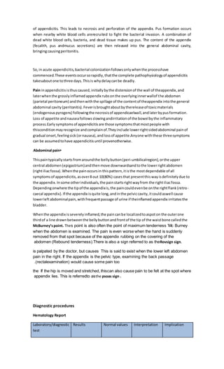 of appendicitis. This leads to necrosis and perforation of the appendix. Pus formation occurs
when nearby white blood cells arerecruited to fight the bacterial invasion. A combination of
dead white blood cells, bacteria, and dead tissue makes up pus. The content of the appendix
(fecalith, pus andmucus secretions) are then released into the general abdominal cavity,
bringingcausingperitonitis.
So,in acute appendicitis,bacterial colonizationfollowsonlywhenthe processhave
commenced.These eventsoccursorapidly,thatthe complete pathophysiologyof appendicitis
takesaboutone tothree days.Thisis whydelaycanbe deadly.
Pain inappendicitisisthuscaused,initiallybythe distensionof the wall of theappendix,and
laterwhenthe grosslyinflamedappendix rubsonthe overlyinginnerwallof the abdomen
(parietal peritoneum) andthenwiththe spillage of the contentof theappendix intothe general
abdominal cavity(peritonitis).Feverisbroughtaboutbythereleaseof toxicmaterials
(endogenouspyrogens) followingthe necrosisof appendicaelwall,andlaterbypusformation.
Loss of appetite andnauseafollowsslowingandirritationof the bowelbythe inflammatory
process.Earlysymptomsof appendicitisare those symptomsthatmostpeople with
thisconditionmayrecognize andcomplainof.Theyinclude lowerrightsidedabdominal painof
gradual onset,feelingsick(ornausea),andlossof appetite.Anyone withthese threesymptoms
can be assumedtohave appendicitisuntil provenotherwise.
•
Abdominal pain
Thispaintypicallystartsfromaroundthe bellybutton(peri-umbilicalregion),orthe upper
central abdomen(epigastrium)andthenmove downwardsandtothe lowerrightabdomen
(rightiliacfossa).Whenthe painoccursin thispattern,itisthe mostdependable of all
symptomsof appendicitis,asover8 out 10(80%) casesthat presentthiswayisdefinitelydue to
the appendix.Insome otherindividuals,the painstartsrightwayfrom the rightiliacfossa.
Dependingonwhere the tipof the appendixis,the paincouldevenbe onthe rightflank(retro-
caecal appendix).If the appendix isquite long,andinthe pelviccavity,itcouldaswell cause
lowerleftabdominalpain,withfrequentpassage of urine if theinflamedappendix irritatesthe
bladder.
Whenthe appendix isseverelyinflamed,the paincanbe localizedtoaspoton the outerone
thirdof a line drawnbetweenthe bellybuttonandfrontof the tip of the waistbone calledthe
McBurney’spoint. The Mc Burney
’
s point is also often the point of maximum tenderness
ain is even worse when the hand is suddenly
when the abdomen is examined. The p
removed from that spot because of the appendix rubbing on the covering of the
abdomen (Rebound tenderness).There is also a sign referred to as theRovsign sign.
This is said to exist when the lower left abdomen
is palpated by the doctor, but causes
pain in the right. If the appendix is the pelvic type, examining the back passage
(rectalexamination) would cause some pain too
.
If the hip is moved and stretched, thiscan also cause pain to be felt at the spot where
the
appendix lies. This is referredto asthe psoas sign .
Diagnostic procedures
Hematology Report
Laboratory/diagnostic
test
Results Normal values Interpretation Implication
 