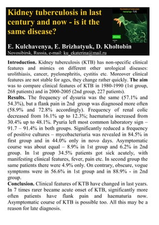 Kidney tuberculosis in last
century and now - is it the
same disease?
E. Kulchavenya, E. Brizhatyuk, D. Kholtobin
Novosibirsk, Russia, e-mail: ku_ekaterina@mail.ru
Introduction. Kidney tuberculosis (KTB) has non-specific clinical
features and mimics on different other urological diseases:
urolithiasis, cancer, pyelonephritis, cystitis etc. Moreover clinical
features are not stable for ages, they change rather quickly. The aim
was to compare clinical features of KTB in 1980-1990 (1st group,
268 patients) and in 2000-2005 (2nd group, 227 patients).
Results. The frequency of dysuria was the same (57.1% and
54.3%), but a flank pain in 2nd group was diagnosed more often
(58.9% and 72.8% accordingly). Frequency of renal colic
decreased from 16.1% up to 12.3%; haematuria increased from
30.4% up to 48.1%. Pyuria left most common laboratory sign –
91.7 – 91.4% in both groups. Significantly reduced a frequency
of positive cultures – mycobacteriuria was revealed in 84.5% in
first group and in 44.0% only in novo days. Asymptomatic
course was about equal – 8.9% in 1st group and 6.2% in 2nd
group. In 1st group 34.5% patients got sick acutely, with
manifesting clinical features, fever, pain etc. In second group the
same patients there were 4.9% only. On contrary, obscure, vogue
symptoms were in 56.6% in 1st group and in 88.9% - in 2nd
group.
Conclusion. Clinical features of KTB have changed in last years.
In 7 times rarer became acute onset of KTB, significantly more
often patients have flank pain and haematuria now.
Asymptomatic course of KTB is possible too. All this may be a
reason for late diagnosis.
 