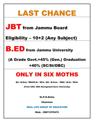 LAST CHANCE
JBT from Jammu Board
Eligibility – 10+2 (Any Subject)

B.ED from Jammu University
 (A Grade Govt.+45% (Gen.) Graduation
                +40% (SC/St/OBC)

    ONLY IN SIX MOTHS
    BA / B.Som / BBA/B.Sc / BCA / MA / M.Com / MBA / M.Sc / MCA.

           (From UGC- DEC Recognized Govt. University)

     100% Valid in All State & Central Govt. Jobs.

                          Dr.P.K.Sinha

                            Chairman

              REAL LIFE GROUP OF EDUCATION

                      Mob: - 09811575472
 