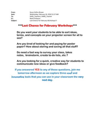 From:             Xaras Collins-Brown
Sent:             Wednesday, February 24, 2010 11:57 AM
To:               SHHS_Teachers; SHMS_Teacher
Cc:               Mark Finlayson
Subject:          Last Chance for February Workshops!!!


           ***Last Chance for February Workshops***

       Do you want your students to be able to sort ideas,
       terms, and concepts on your projector screen for all to
       see?

       Are you tired of looking for and paying for poster
       paper? How about storing and saving all that stuff?

       Do need a fast way to survey your class, takes
       notes, brainstorm, create to-do lists, etc.?

       Are you looking for a quick, creative way for students to
       communicate new ideas or give feedback?

     If you answered YES to any of these questions, join me
         tomorrow afternoon as we explore three cool and
innovative tools that you can use in your classroom the very
                          next day.
 