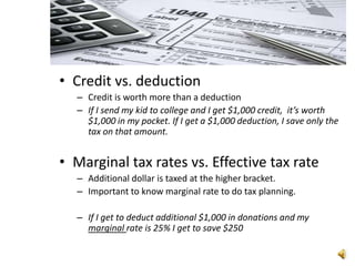 • Credit vs. deduction
  – Credit is worth more than a deduction
  – If I send my kid to college and I get $1,000 credit, it’s worth
    $1,000 in my pocket. If I get a $1,000 deduction, I save only the
    tax on that amount.


• Marginal tax rates vs. Effective tax rate
  – Additional dollar is taxed at the higher bracket.
  – Important to know marginal rate to do tax planning.

  – If I get to deduct additional $1,000 in donations and my
    marginal rate is 25% I get to save $250
 