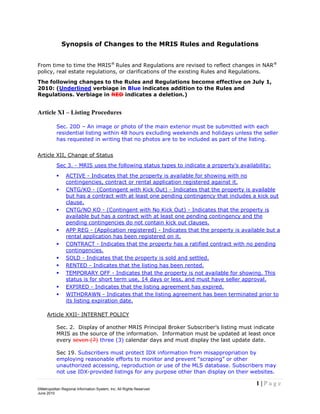 Synopsis of Changes to the MRIS Rules and Regulations


From time to time the MRIS® Rules and Regulations are revised to reflect changes in NAR®
policy, real estate regulations, or clarifications of the existing Rules and Regulations.
The following changes to the Rules and Regulations become effective on July 1,
2010: (Underlined verbiage in Blue indicates addition to the Rules and
Regulations. Verbiage in RED indicates a deletion.)


Article XI – Listing Procedures

           Sec. 20D – An image or photo of the main exterior must be submitted with each
           residential listing within 48 hours excluding weekends and holidays unless the seller
           has requested in writing that no photos are to be included as part of the listing.


Article XII, Change of Status
           Sec 3. - MRIS uses the following status types to indicate a property's availability:
               ACTIVE - Indicates that the property is available for showing with no
                contingencies, contract or rental application registered against it.
               CNTG/KO - (Contingent with Kick Out) - Indicates that the property is available
                but has a contract with at least one pending contingency that includes a kick out
                clause.
               CNTG/NO KO - (Contingent with No Kick Out) - Indicates that the property is
                available but has a contract with at least one pending contingency and the
                pending contingencies do not contain kick out clauses.
               APP REG - (Application registered) - Indicates that the property is available but a
                rental application has been registered on it.
               CONTRACT - Indicates that the property has a ratified contract with no pending
                contingencies.
               SOLD - Indicates that the property is sold and settled.
               RENTED - Indicates that the listing has been rented.
               TEMPORARY OFF - Indicates that the property is not available for showing. This
                status is for short term use, 14 days or less, and must have seller approval.
               EXPIRED - Indicates that the listing agreement has expired.
               WITHDRAWN - Indicates that the listing agreement has been terminated prior to
                its listing expiration date.

     Article XXII- INTERNET POLICY

           Sec. 2. Display of another MRIS Principal Broker Subscriber’s listing must indicate
           MRIS as the source of the information. Information must be updated at least once
           every seven (7) three (3) calendar days and must display the last update date.

           Sec 19. Subscribers must protect IDX information from misappropriation by
           employing reasonable efforts to monitor and prevent “scraping” or other
           unauthorized accessing, reproduction or use of the MLS database. Subscribers may
           not use IDX-provided listings for any purpose other than display on their websites.

                                                                                         1|Page
©Metropolitan Regional Information System, Inc. All Rights Reserved
June 2010
 