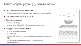 © Cisco и(или) ее аффилированные лица, 2014 г. Все права защищены. 12
Проект модели угроз ПДн Банка России
§  Тип - Указание Банка России
Обязательна для всех банков, действующих на территории РФ
§  Согласована с ФСТЭК и ФСБ
§  Вторая редакция
Первая – 2013 год
Модель угроз ПДн из РС 2.4 отменена в 2014-м году
§  10 угроз безопасности ПДн
47 (21) - в первой редакции
88 – в РС 2.4
Угрозы НДВ (1-го и 2-го типа) оцениваются самим оператором
ПДн
Угрозы биометрическим и общедоступным ПДн не
рассматриваются
 
