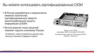 © Cisco и(или) ее аффилированные лица, 2014 г. Все права защищены. 20
Вы можете использовать сертифицированные СКЗИ
§  В России разработано и предлагается
немалое количество
сертифицированных средств
криптографической защиты
информации (СКЗИ)
§  Использование таких решений
поможет поднять экономику России
Стоимость таких устройств в десятки раз
больше стоимость барреля нефти!
Модуль Cisco RVPN
(сертификат ФСБ по классам КС1/КС2/КС3)
На модуле может работать ПО С-Терра СиЭсПи,
Инфотекс, Фактор-ТС
 