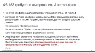 © Cisco и(или) ее аффилированные лица, 2014 г. Все права защищены. 23
ФЗ-152 требует не шифрования. И не только он
§  Понятие конфиденциальности ПДн упоминают ст.6.3, ст.7 и 23.4
§  Согласно ст.7 под конфиденциальностью ПДн понимается обязанность
операторами и иными лицами, получивших доступ к персональным
данным:
Не раскрывать ПДн третьим лицам
Не распространять ПДн без согласия субъекта персональных данных
Если иное не предусмотрено федеральным законом
§  Оператор при обработке персональных данных обязан принимать
необходимые правовые, организационные и технические меры или
обеспечивать их принятие для защиты персональных данных от
неправомерного или случайного доступа к ним…
Ст.19
 