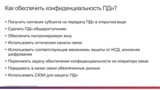 © Cisco и(или) ее аффилированные лица, 2014 г. Все права защищены. 24
Как обеспечить конфиденциальность ПДн?
§  Получить согласие субъекта на передачу ПДн в открытом виде
§  Сделать ПДн общедоступными
§  Обеспечить контролируемую зону
§  Использовать оптические каналы связи
§  Использовать соответствующие механизмы защиты от НСД, исключая
шифрование
§  Переложить задачу обеспечения конфиденциальности на оператора связи
§  Передавать в канал связи обезличенные данные
§  Использовать СКЗИ для защиты ПДн
 