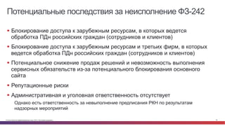 © Cisco и(или) ее аффилированные лица, 2014 г. Все права защищены. 35
Потенциальные последствия за неисполнение ФЗ-242
§  Блокирование доступа к зарубежным ресурсам, в которых ведется
обработка ПДн российских граждан (сотрудников и клиентов)
§  Блокирование доступа к зарубежным ресурсам и третьих фирм, в которых
ведется обработка ПДн российских граждан (сотрудников и клиентов)
§  Потенциальное снижение продаж решений и невозможность выполнения
сервисных обязательств из-за потенциального блокирования основного
сайта
§  Репутационные риски
§  Административная и уголовная ответственность отсутствует
Однако есть ответственность за невыполнение предписания РКН по результатам
надзорных мероприятий
 