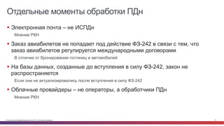 © Cisco и(или) ее аффилированные лица, 2014 г. Все права защищены. 41
Отдельные моменты обработки ПДн
§  Электронная почта – не ИСПДн
Мнение РКН
§  Заказ авиабилетов не попадает под действие ФЗ-242 в связи с тем, что
заказ авиабилетов регулируется международными договорами
В отличие от бронирования гостиниц и автомобилей
§  На базы данных, созданные до вступления в силу ФЗ-242, закон не
распространяется
Если они не актуализировались после вступления в силу ФЗ-242
§  Облачные провайдеры – не операторы, а обработчики ПДн
Мнение РКН
 