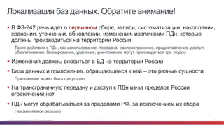 © Cisco и(или) ее аффилированные лица, 2014 г. Все права защищены. 43
Локализация баз данных. Обратите внимание!
§  В ФЗ-242 речь идет о первичном сборе, записи, систематизации, накоплении,
хранении, уточнении, обновлении, изменении, извлечении ПДн, которые
должны производиться на территории России
Такие действия с ПДн, как использование, передача, распространение, предоставление, доступ,
обезличивание, блокирование, удаление, уничтожение могут производиться где угодно
§  Изменения должны вноситься в БД на территории России
§  База данных и приложение, обращающееся к ней – это разные сущности
Приложение может быть где угодно
§  На трансграничную передачу и доступ к ПДн из-за пределов России
ограничений нет
§  ПДн могут обрабатываться за пределами РФ, за исключением их сбора
Неизменяемое зеркало
 